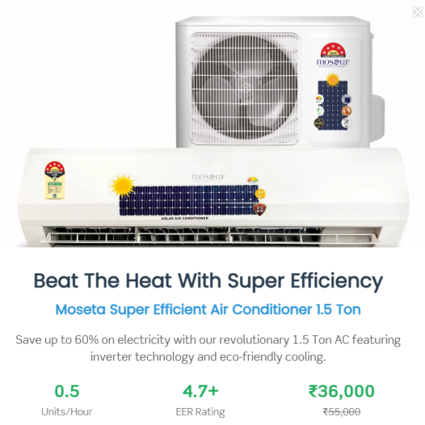 Most Energy Efficient Air Conditioner 1.5 Ton Most Energy Efficient Air Conditioner 1.5 Ton Most Energy Efficient Air Conditioner 1.5 Ton Most Energy Efficient Air Conditioner 1.5 Ton Most Energy Efficient Air Conditioner 1.5 Ton Moseta Most Energy Efficient Air Conditioner 1.5 Ton In stock, ready to ship Sale price Rs. 48,400.00 Regular price Rs. 76,800.00 Discounted amount Save 36% Sale Quantity - 1 + Follow Us or Shop Facebook Facebook Instagram Description Why Purchase This Product? Reduce Carbon Emissions by Up to 80% A sustainable and eco-friendly cooling solution that significantly lowers your carbon footprint. Low Carbon Cooling Solution Enjoy a cooling system that prioritizes environmental care with reduced energy consumption. Save Up to 80% on Electricity Bills Compared to Regular Air Conditioners Experience substantial savings without compromising on comfort. Save 50% on Electricity Bills Compared to a 5-Star Rated Split Air Conditioner. Our product is more efficient than even the highest-rated energy-saving models. Consumes Only 3 to 4 Units of Electricity for 10 Hours of Use In comparison, other air conditioners consume a minimum of 10 units. This means a daily saving of 6 to 7 units, translating to 3 to 4 kg of coal saved daily—helping reduce environmental pollution. Model Name: 1XSE150 Package Includes: Solar AC System: Indoor Unit Outdoor Unit Remote Control Filters: Anti-Dust & Bacterial Filter Refrigerant: R32 Refrigerant Gas Protection & Features: Voltage Fluctuation Protector Easy-to-Clean Filter Smart Installation Turbo Cooling Mode Performance Specifications: Ton Equivalent: 1.5 T Cooling Capacity: 18,000 BTU Starting Current: 0.25 Amps Running Current: 4.5 Amps ± 1 Amp Air Flow: 754 CFM Refrigerant: R32 Per Hour Unit Consumption: 0.5 Units (as per usage) Compressor Type: BLDC/MVC Air Filtration: Air Filter Efficiency: 95% Power Input: Voltage: DC + AC Volt Dimensions & Weight: Indoor Unit Dimensions: 900 × 300 × 295 mm Indoor Unit Weight: 10–20 Kg Outdoor Unit Dimensions: 381 × 610 × 914 mm Outdoor Unit Weight: 35–40 Kg Solar Panel & Inverter: Direct Indoor Fan Mode Warranty: 1-Year Comprehensive Warranty 10-Year Warranty on Compressor