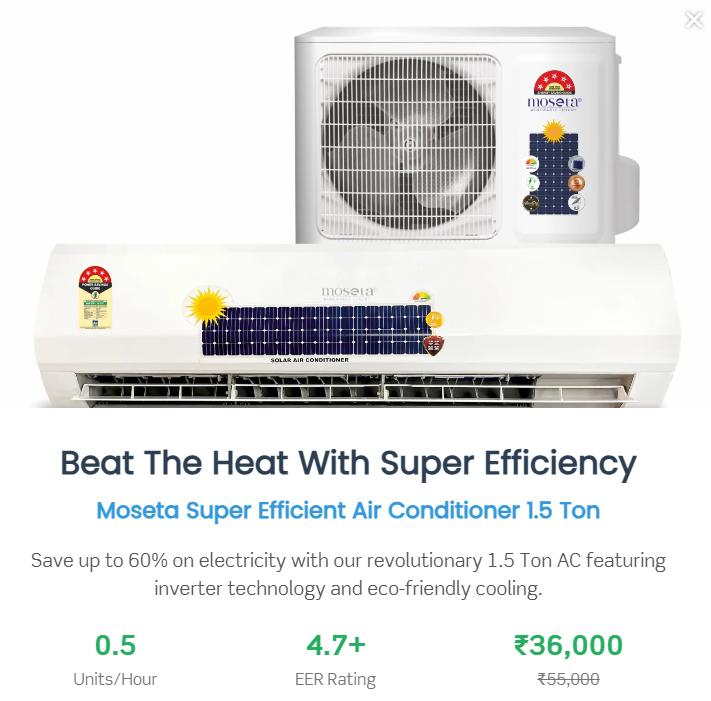 Most Energy Efficient Air Conditioner 1.5 Ton Most Energy Efficient Air Conditioner 1.5 Ton Most Energy Efficient Air Conditioner 1.5 Ton Most Energy Efficient Air Conditioner 1.5 Ton Most Energy Efficient Air Conditioner 1.5 Ton Moseta Most Energy Efficient Air Conditioner 1.5 Ton In stock, ready to ship Sale price Rs. 48,400.00 Regular price Rs. 76,800.00 Discounted amount Save 36% Sale Quantity - 1 + Follow Us or Shop Facebook Facebook Instagram Description Why Purchase This Product? Reduce Carbon Emissions by Up to 80% A sustainable and eco-friendly cooling solution that significantly lowers your carbon footprint. Low Carbon Cooling Solution Enjoy a cooling system that prioritizes environmental care with reduced energy consumption. Save Up to 80% on Electricity Bills Compared to Regular Air Conditioners Experience substantial savings without compromising on comfort. Save 50% on Electricity Bills Compared to a 5-Star Rated Split Air Conditioner. Our product is more efficient than even the highest-rated energy-saving models. Consumes Only 3 to 4 Units of Electricity for 10 Hours of Use In comparison, other air conditioners consume a minimum of 10 units. This means a daily saving of 6 to 7 units, translating to 3 to 4 kg of coal saved daily—helping reduce environmental pollution. Model Name: 1XSE150 Package Includes: Solar AC System: Indoor Unit Outdoor Unit Remote Control Filters: Anti-Dust & Bacterial Filter Refrigerant: R32 Refrigerant Gas Protection & Features: Voltage Fluctuation Protector Easy-to-Clean Filter Smart Installation Turbo Cooling Mode Performance Specifications: Ton Equivalent: 1.5 T Cooling Capacity: 18,000 BTU Starting Current: 0.25 Amps Running Current: 4.5 Amps ± 1 Amp Air Flow: 754 CFM Refrigerant: R32 Per Hour Unit Consumption: 0.5 Units (as per usage) Compressor Type: BLDC/MVC Air Filtration: Air Filter Efficiency: 95% Power Input: Voltage: DC + AC Volt Dimensions & Weight: Indoor Unit Dimensions: 900 × 300 × 295 mm Indoor Unit Weight: 10–20 Kg Outdoor Unit Dimensions: 381 × 610 × 914 mm Outdoor Unit Weight: 35–40 Kg Solar Panel & Inverter: Direct Indoor Fan Mode Warranty: 1-Year Comprehensive Warranty 10-Year Warranty on Compressor